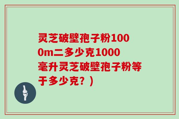 灵芝破壁孢子粉1000m二多少克1000毫升灵芝破壁孢子粉等于多少克?)