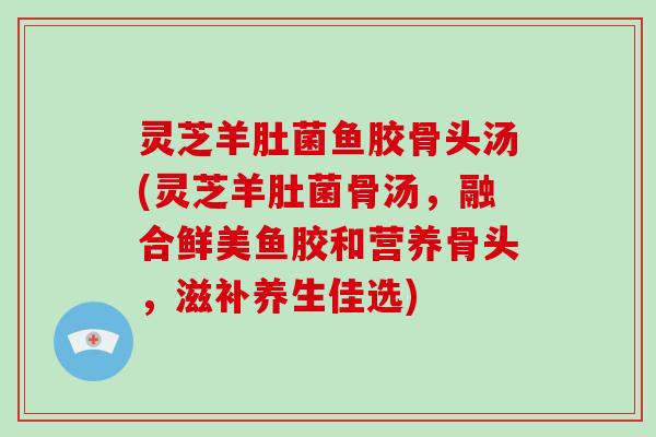 灵芝羊肚菌鱼胶骨头汤(灵芝羊肚菌骨汤,融合鲜美鱼胶和营养骨头,滋补养生佳选)