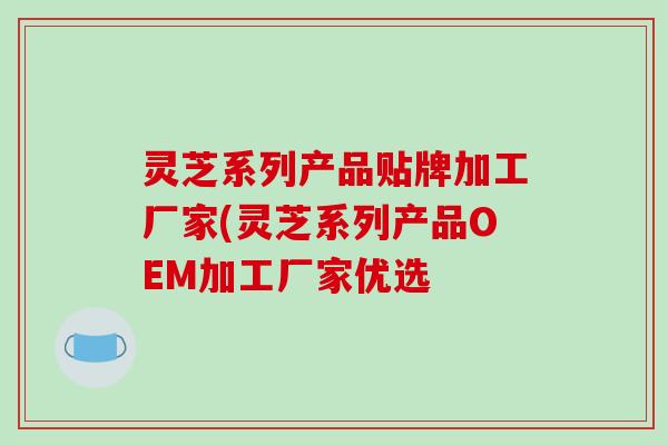 灵芝系列产品贴牌加工厂家(灵芝系列产品OEM加工厂家优选