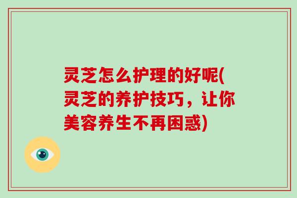 灵芝怎么护理的好呢(灵芝的养护技巧,让你美容养生不再困惑)
