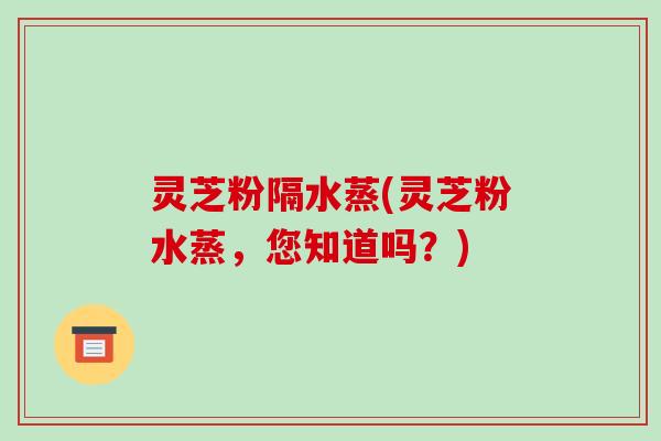灵芝粉隔水蒸(灵芝粉水蒸,您知道吗?)
