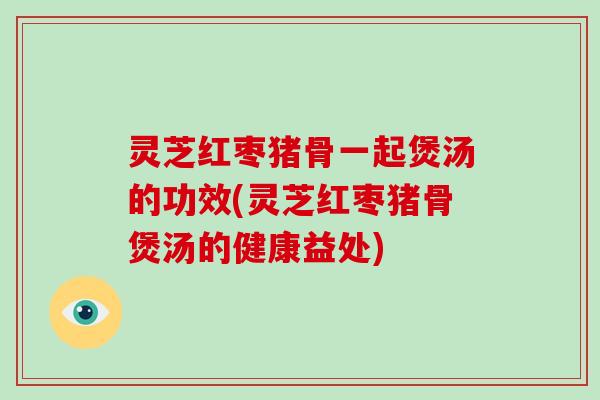灵芝红枣猪骨一起煲汤的功效(灵芝红枣猪骨煲汤的健康益处)