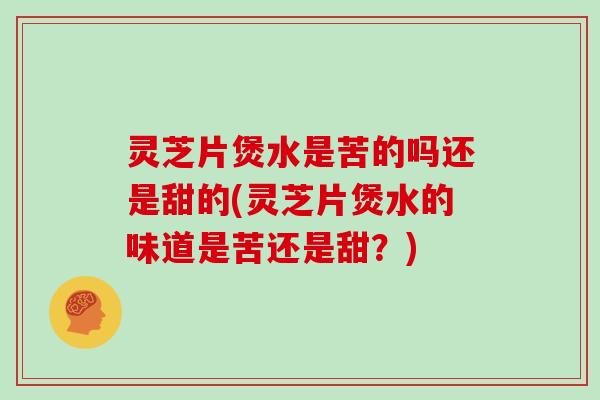 灵芝片煲水是苦的吗还是甜的(灵芝片煲水的味道是苦还是甜?)