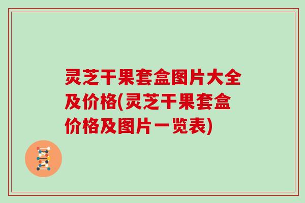 灵芝干果套盒图片大全及价格(灵芝干果套盒价格及图片一览表)