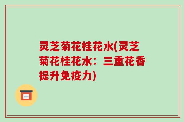 灵芝菊花桂花水(灵芝菊花桂花水:三重花香提升免疫力)