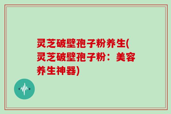 灵芝破壁孢子粉养生(灵芝破壁孢子粉：美容养生神器)