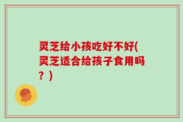 灵芝给小孩吃好不好(灵芝适合给孩子食用吗?)