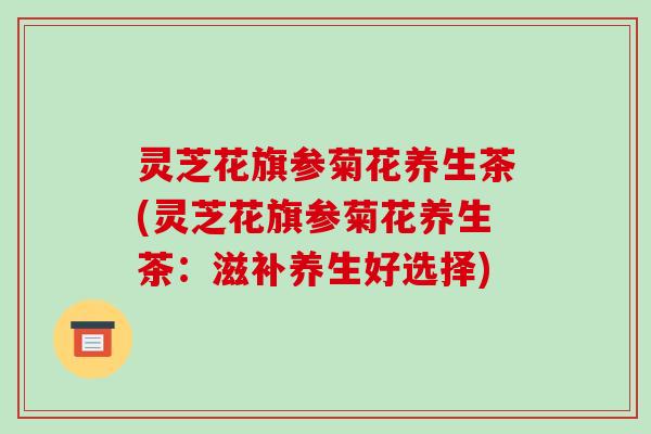灵芝花旗参菊花养生茶(灵芝花旗参菊花养生茶:滋补养生好选择)
