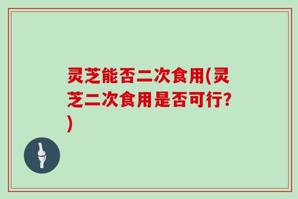 灵芝能否二次食用(灵芝二次食用是否可行？)