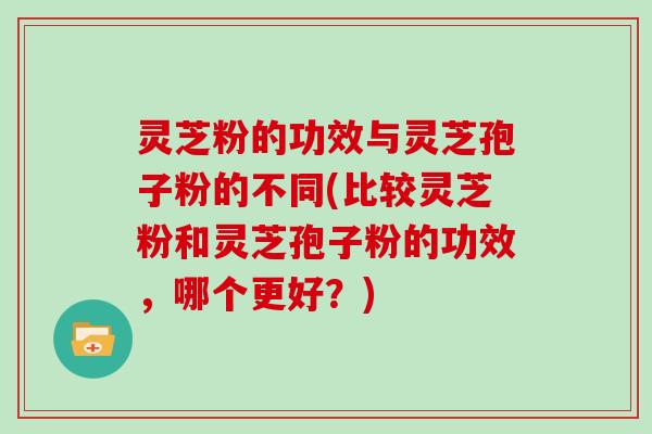 灵芝粉的功效与灵芝孢子粉的不同(比较灵芝粉和灵芝孢子粉的功效，哪个更好？)