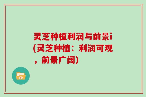 灵芝种植利润与前景i(灵芝种植:利润可观,前景广阔)