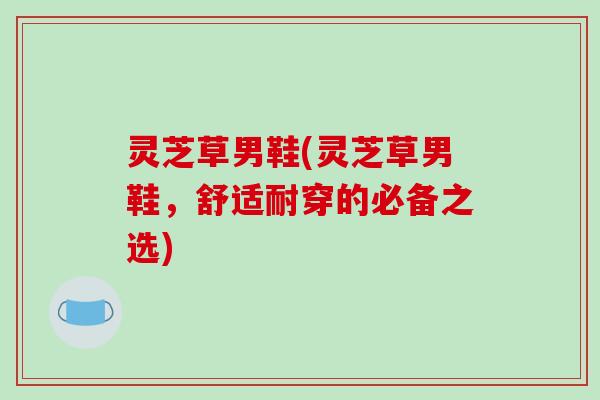 灵芝草男鞋(灵芝草男鞋，舒适耐穿的必备之选)