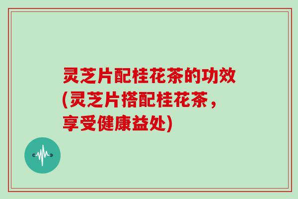灵芝片配桂花茶的功效(灵芝片搭配桂花茶，享受健康益处)