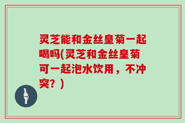 灵芝能和金丝皇菊一起喝吗(灵芝和金丝皇菊可一起泡水饮用,不冲突?)