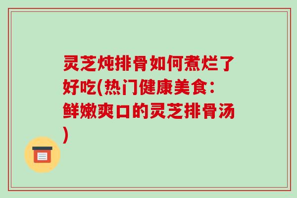 灵芝炖排骨如何煮烂了好吃(热门健康美食:鲜嫩爽口的灵芝排骨汤)