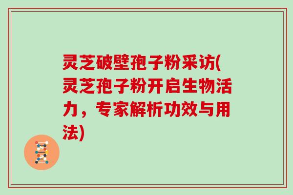 灵芝破壁孢子粉采访(灵芝孢子粉开启生物活力,专家解析功效与用法)