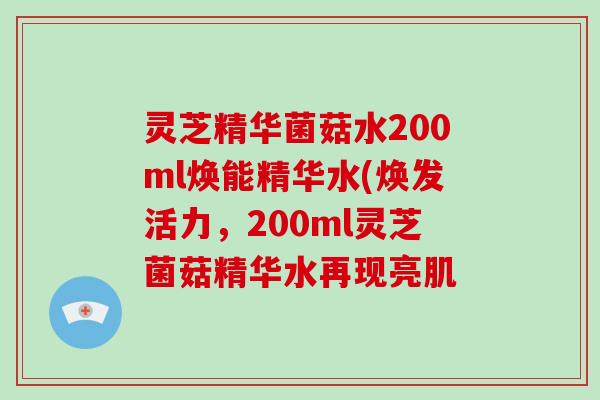 灵芝精华菌菇水200ml焕能精华水(焕发活力,200ml灵芝菌菇精华水再现亮肌