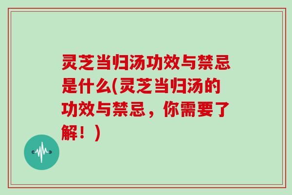 灵芝当归汤功效与禁忌是什么(灵芝当归汤的功效与禁忌,你需要了解!)