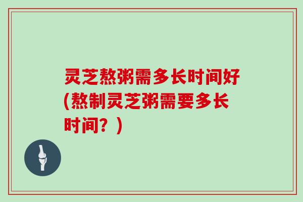 灵芝熬粥需多长时间好(熬制灵芝粥需要多长时间?)