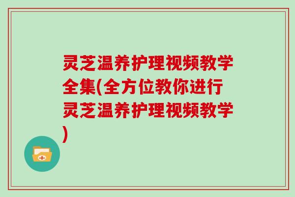 灵芝温养护理视频教学全集(全方位教你进行灵芝温养护理视频教学)