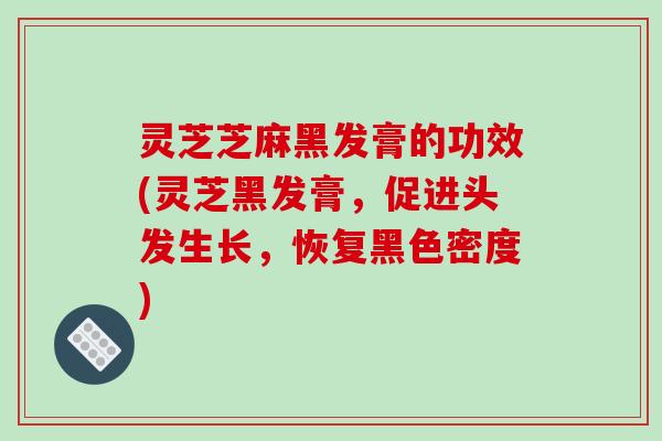 灵芝芝麻黑发膏的功效(灵芝黑发膏,促进头发生长,恢复黑色密度)
