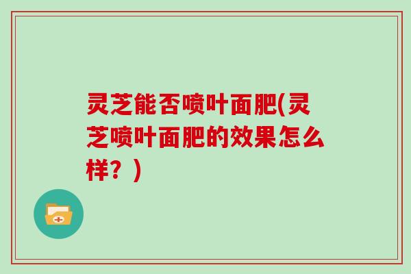 灵芝能否喷叶面肥(灵芝喷叶面肥的效果怎么样?)