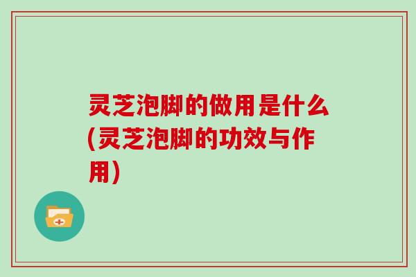 灵芝泡脚的做用是什么(灵芝泡脚的功效与作用)