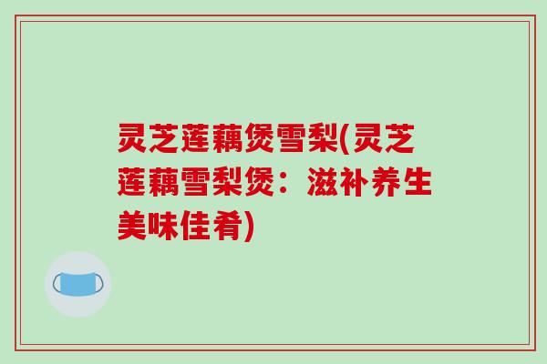 灵芝莲藕煲雪梨(灵芝莲藕雪梨煲:滋补养生美味佳肴)
