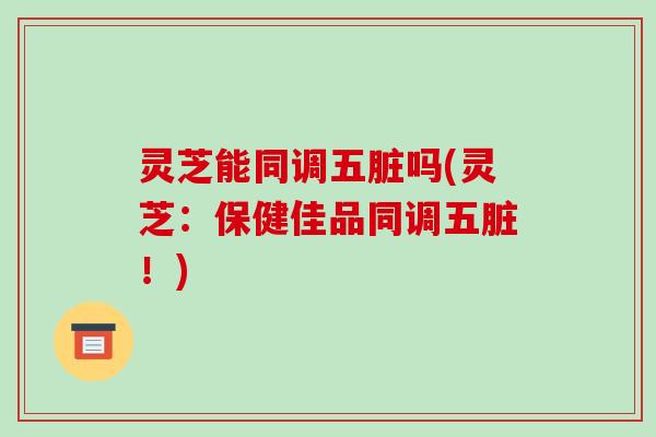 灵芝能同调五脏吗(灵芝：保健佳品同调五脏！)