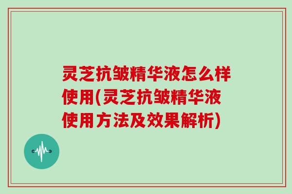 灵芝抗皱精华液怎么样使用(灵芝抗皱精华液使用方法及效果解析)