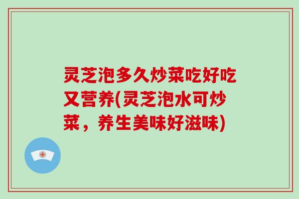 灵芝泡多久炒菜吃好吃又营养(灵芝泡水可炒菜,养生美味好滋味)