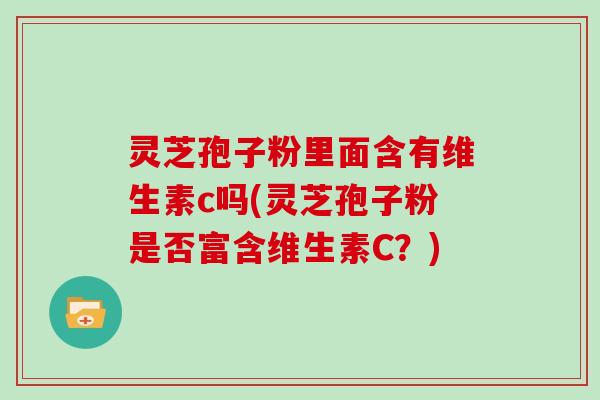 灵芝孢子粉里面含有维生素c吗(灵芝孢子粉是否富含维生素C？)