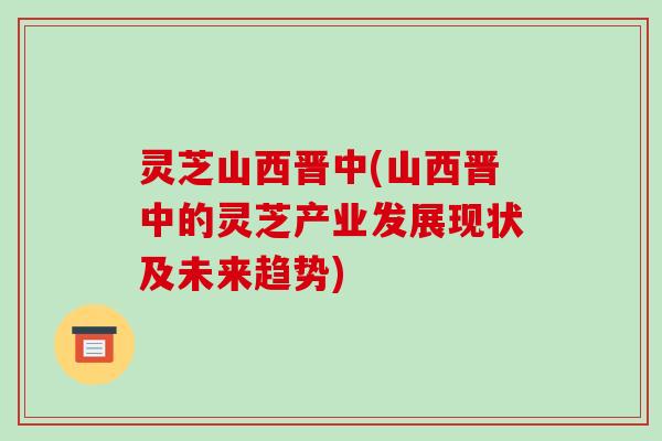 灵芝山西晋中(山西晋中的灵芝产业发展现状及未来趋势)