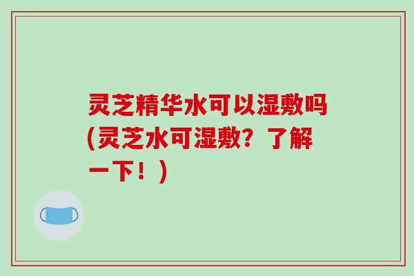 灵芝精华水可以湿敷吗(灵芝水可湿敷？了解一下！)