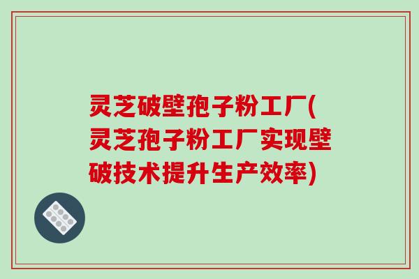 灵芝破壁孢子粉工厂(灵芝孢子粉工厂实现壁破技术提升生产效率)