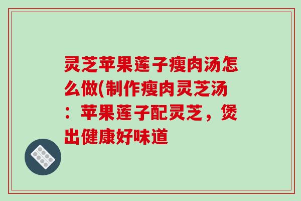 灵芝苹果莲子瘦肉汤怎么做(制作瘦肉灵芝汤:苹果莲子配灵芝,煲出健康好味道