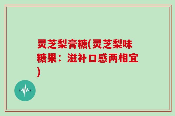 灵芝梨膏糖(灵芝梨味糖果：滋补口感两相宜)