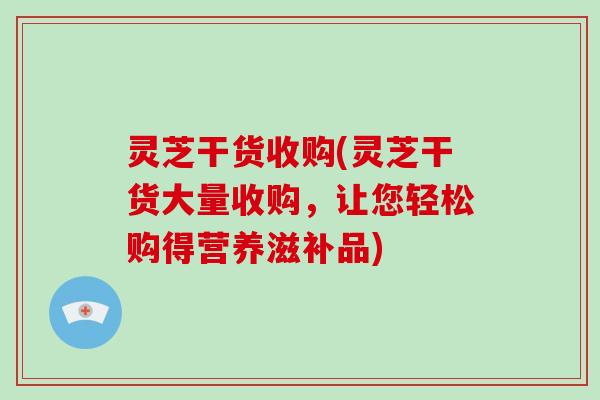 灵芝干货收购(灵芝干货大量收购,让您轻松购得营养滋补品)