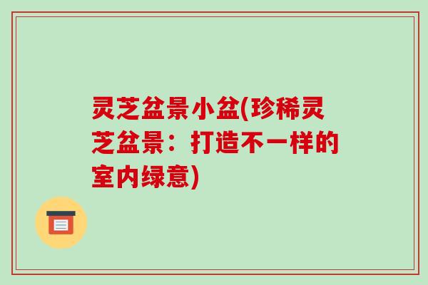 灵芝盆景小盆(珍稀灵芝盆景:打造不一样的室内绿意)