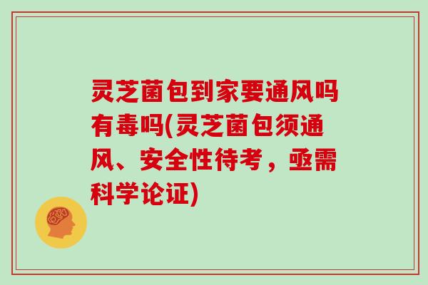 灵芝菌包到家要通风吗有毒吗(灵芝菌包须通风、安全性待考，亟需科学论证)