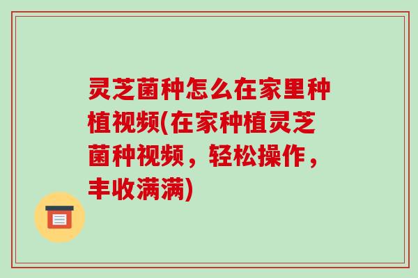 灵芝菌种怎么在家里种植视频(在家种植灵芝菌种视频,轻松操作,丰收满满)