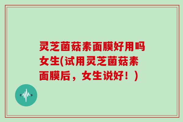 灵芝菌菇素面膜好用吗女生(试用灵芝菌菇素面膜后，女生说好！)