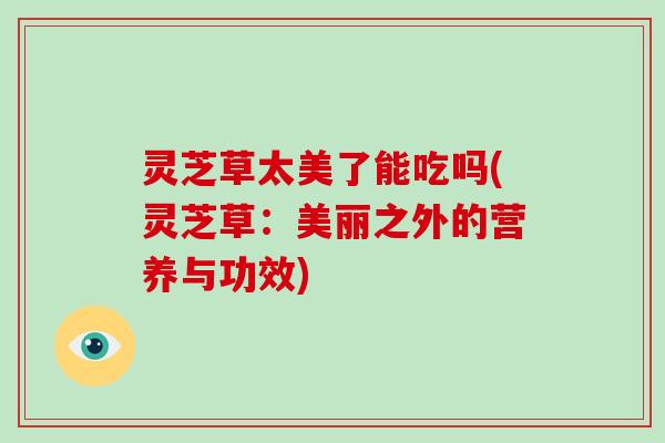 灵芝草太美了能吃吗(灵芝草:美丽之外的营养与功效)