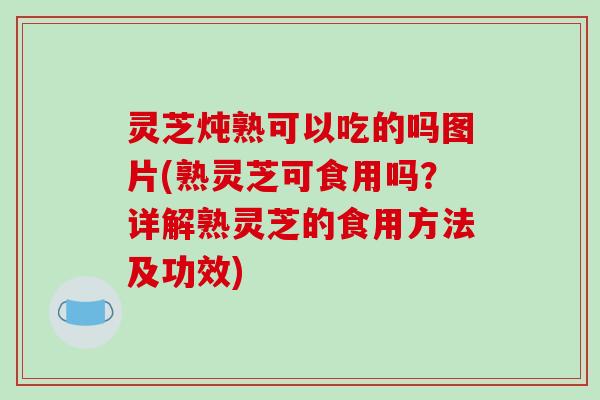 灵芝炖熟可以吃的吗图片(熟灵芝可食用吗?详解熟灵芝的食用方法及功效)