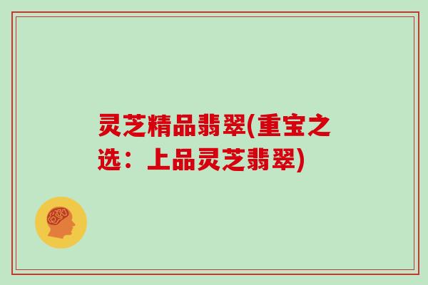 灵芝精品翡翠(重宝之选：上品灵芝翡翠)