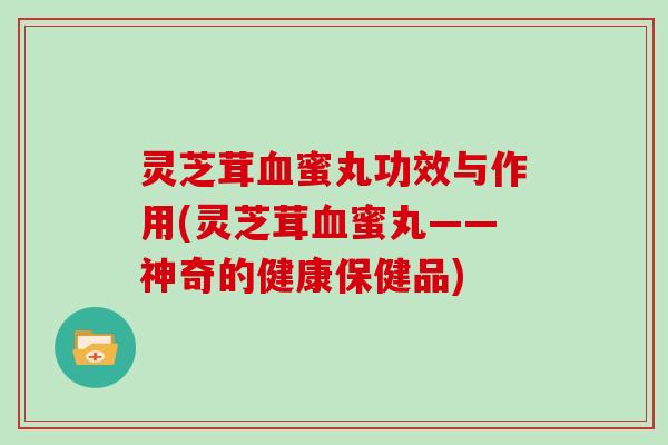 灵芝茸血蜜丸功效与作用(灵芝茸血蜜丸——神奇的健康保健品)