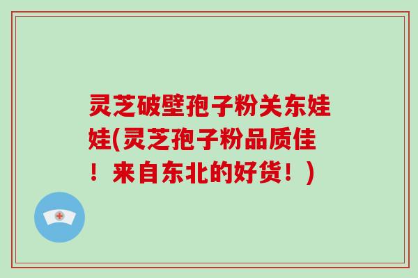 灵芝破壁孢子粉关东娃娃(灵芝孢子粉品质佳!来自东北的好货!)