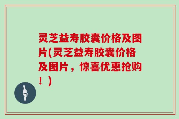 灵芝益寿胶囊价格及图片(灵芝益寿胶囊价格及图片，惊喜优惠抢购！)