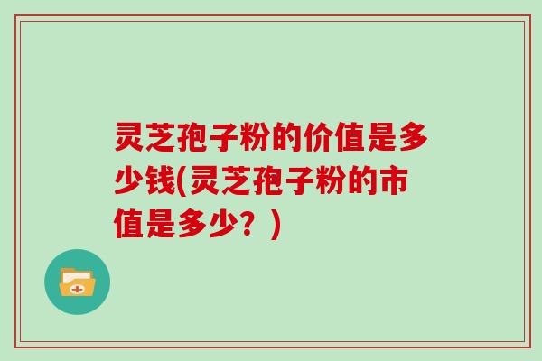 灵芝孢子粉的价值是多少钱(灵芝孢子粉的市值是多少?)