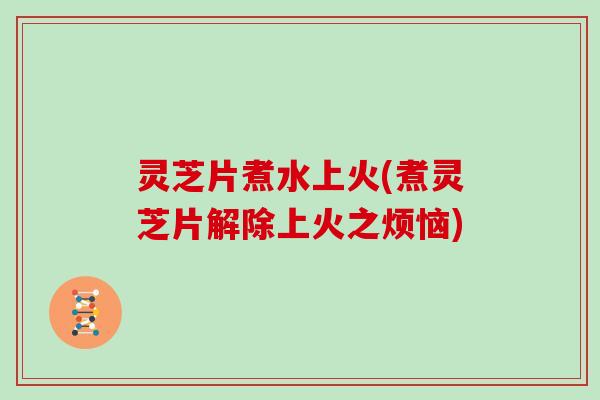 灵芝片煮水上火(煮灵芝片解除上火之烦恼)